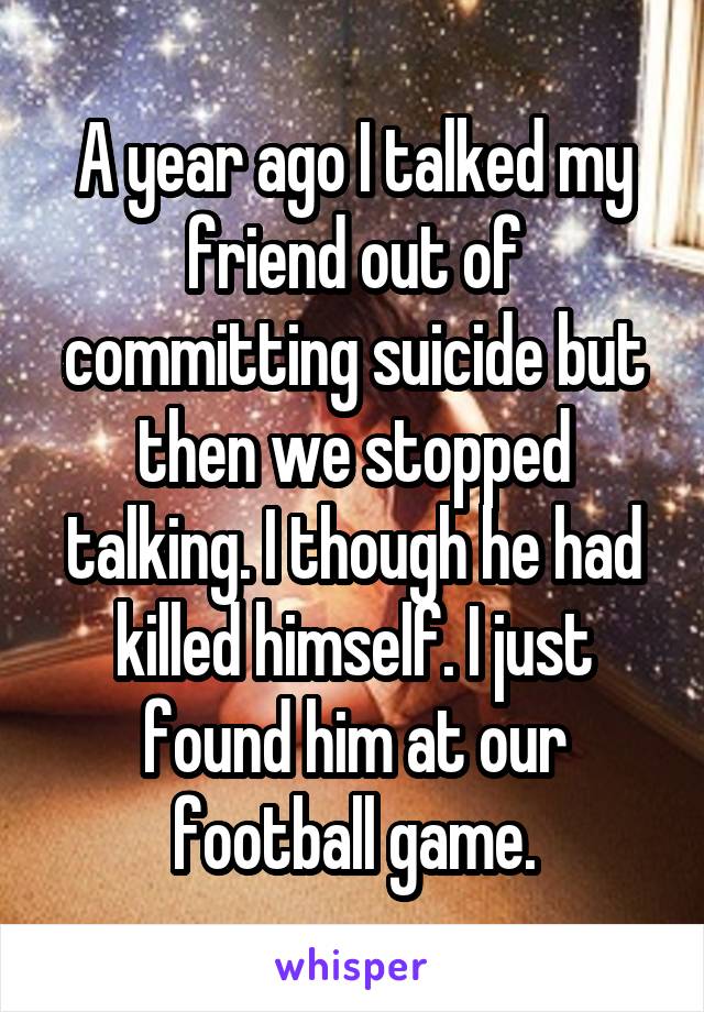 A year ago I talked my friend out of committing suicide but then we stopped talking. I though he had killed himself. I just found him at our football game.