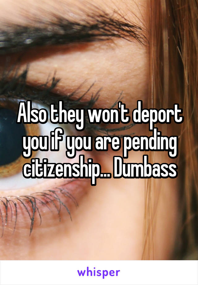 Also they won't deport you if you are pending citizenship... Dumbass