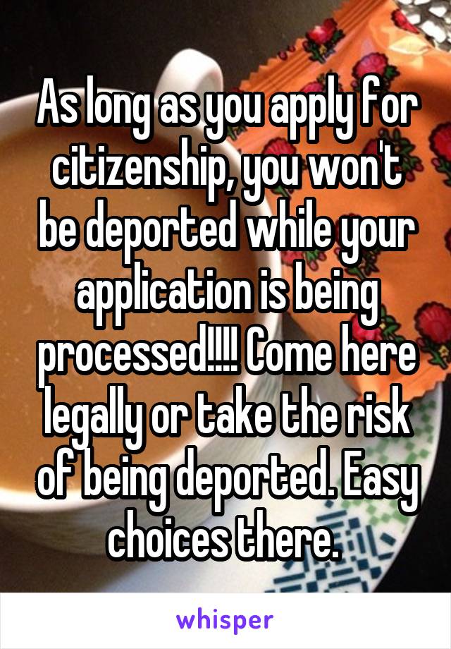 As long as you apply for citizenship, you won't be deported while your application is being processed!!!! Come here legally or take the risk of being deported. Easy choices there. 