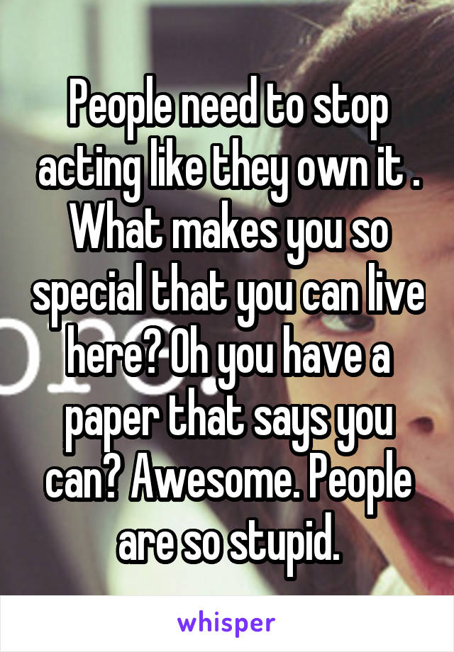 People need to stop acting like they own it . What makes you so special that you can live here? Oh you have a paper that says you can? Awesome. People are so stupid.