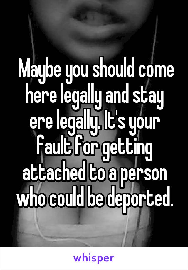  Maybe you should come here legally and stay ere legally. It's your fault for getting attached to a person who could be deported.