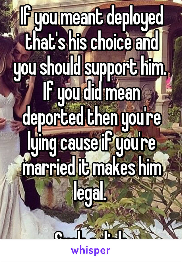 If you meant deployed that's his choice and you should support him. 
If you did mean deported then you're lying cause if you're married it makes him legal. 

Suck a dick.