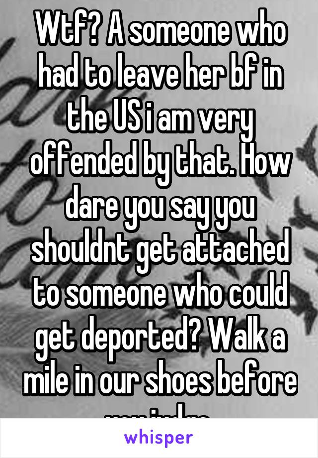 Wtf? A someone who had to leave her bf in the US i am very offended by that. How dare you say you shouldnt get attached to someone who could get deported? Walk a mile in our shoes before you judge.