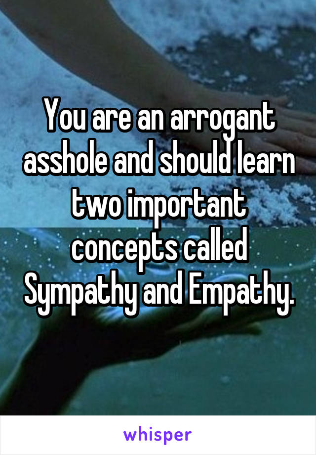 You are an arrogant asshole and should learn two important concepts called Sympathy and Empathy. 