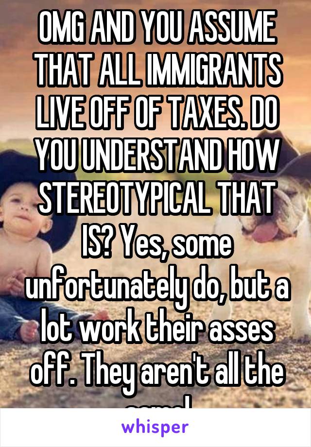 OMG AND YOU ASSUME THAT ALL IMMIGRANTS LIVE OFF OF TAXES. DO YOU UNDERSTAND HOW STEREOTYPICAL THAT IS? Yes, some unfortunately do, but a lot work their asses off. They aren't all the same!