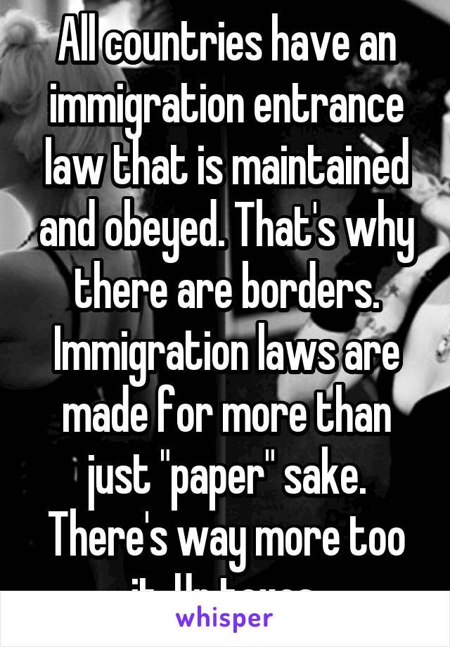 All countries have an immigration entrance law that is maintained and obeyed. That's why there are borders. Immigration laws are made for more than just "paper" sake. There's way more too it. Ur taxes.
