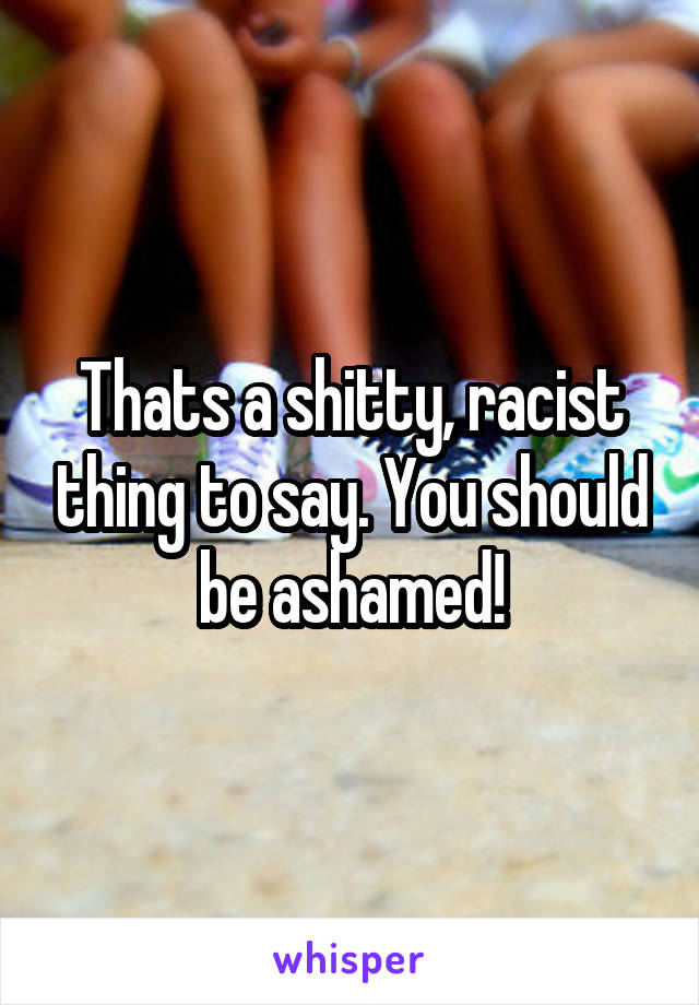 Thats a shitty, racist thing to say. You should be ashamed!