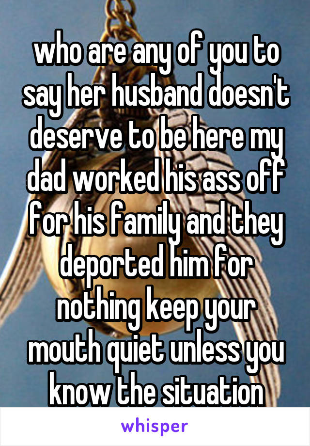 who are any of you to say her husband doesn't deserve to be here my dad worked his ass off for his family and they deported him for nothing keep your mouth quiet unless you know the situation