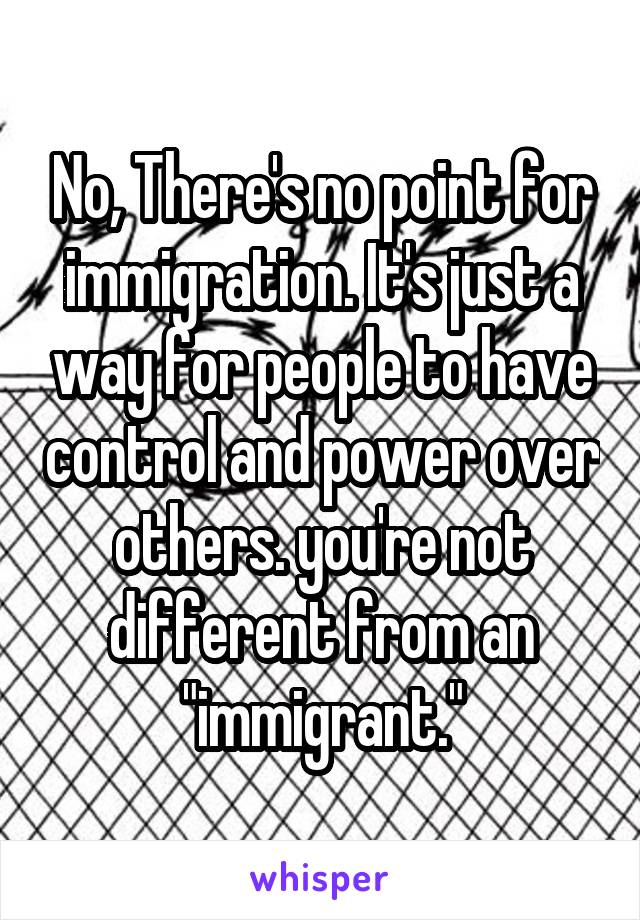 No, There's no point for immigration. It's just a way for people to have control and power over others. you're not different from an "immigrant."