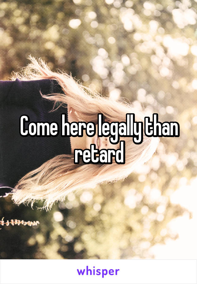 Come here legally than retard