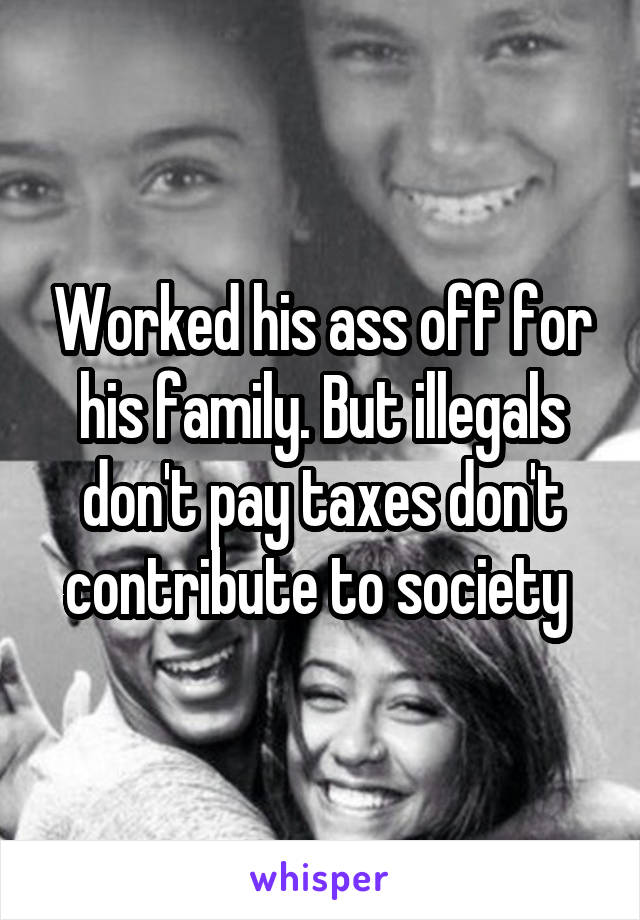 Worked his ass off for his family. But illegals don't pay taxes don't contribute to society 
