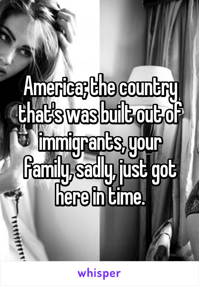 America; the country that's was built out of immigrants, your family, sadly, just got here in time.