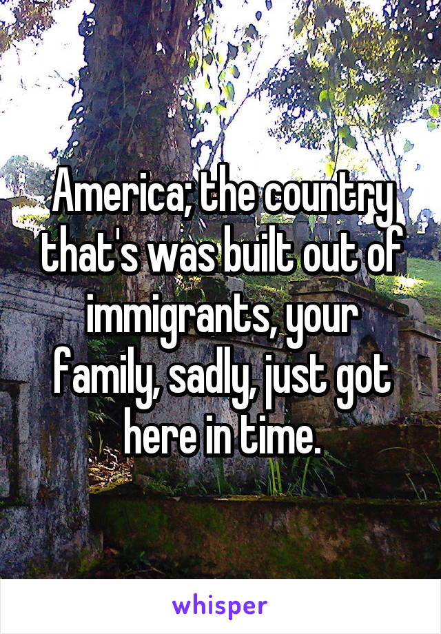 America; the country that's was built out of immigrants, your family, sadly, just got here in time.