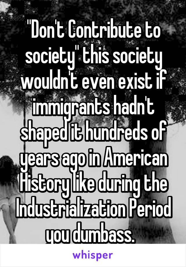 "Don't Contribute to society" this society wouldn't even exist if immigrants hadn't shaped it hundreds of years ago in American History like during the Industrialization Period you dumbass.  