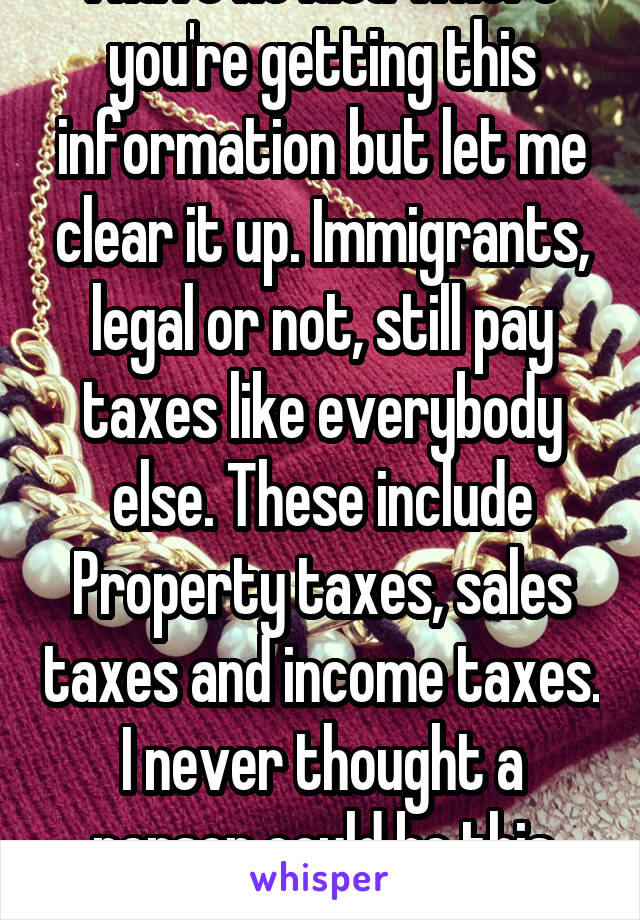 "Illegals Don't Pay Taxes" I have no idea where you're getting this information but let me clear it up. Immigrants, legal or not, still pay taxes like everybody else. These include Property taxes, sales taxes and income taxes. I never thought a person could be this stupid and uneducated until I met you. 