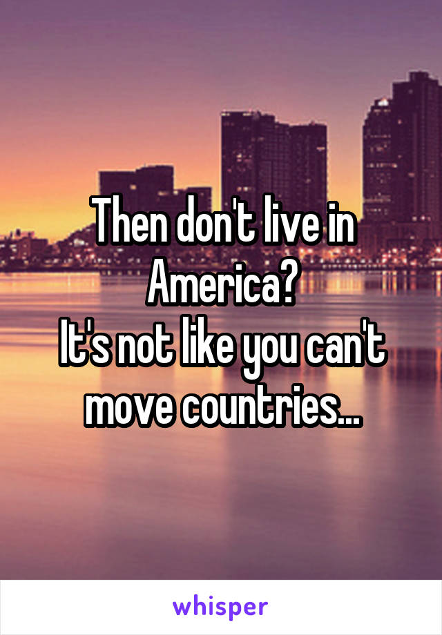 Then don't live in America?
It's not like you can't move countries...