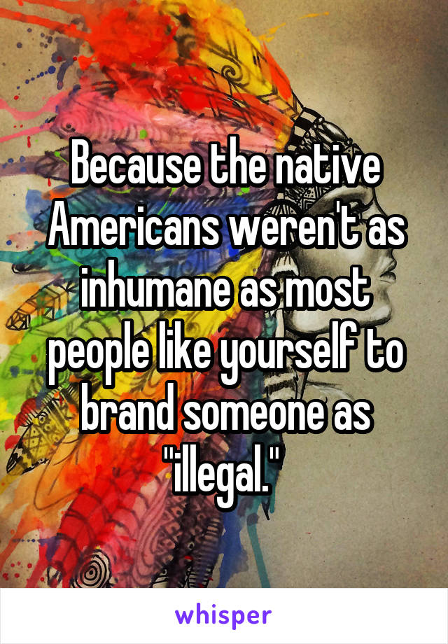 Because the native Americans weren't as inhumane as most people like yourself to brand someone as "illegal." 