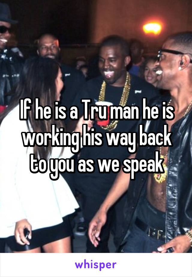 If he is a Tru man he is working his way back to you as we speak