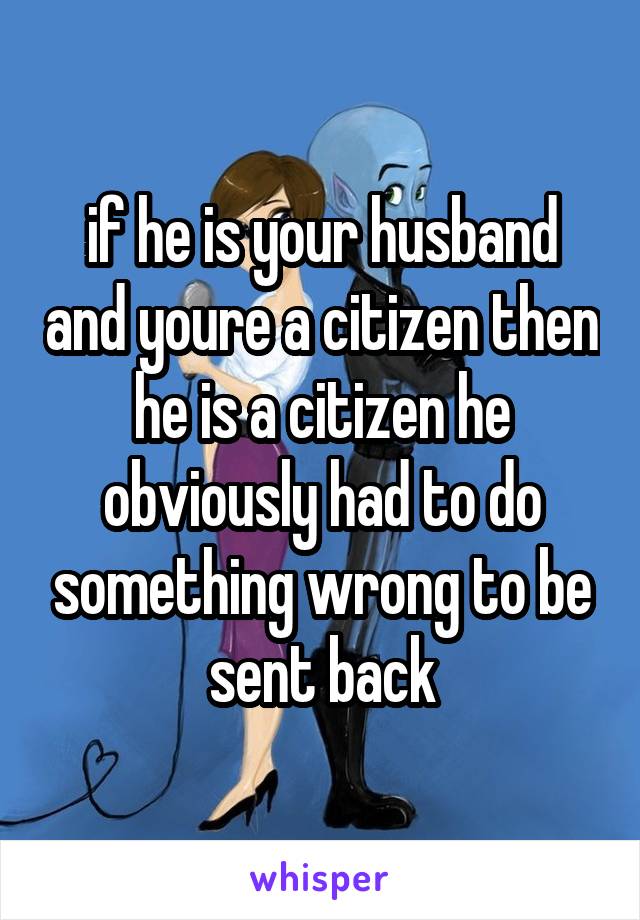 if he is your husband and youre a citizen then he is a citizen he obviously had to do something wrong to be sent back