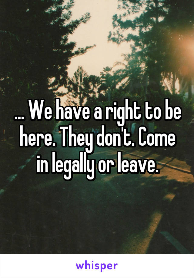 ... We have a right to be here. They don't. Come in legally or leave.