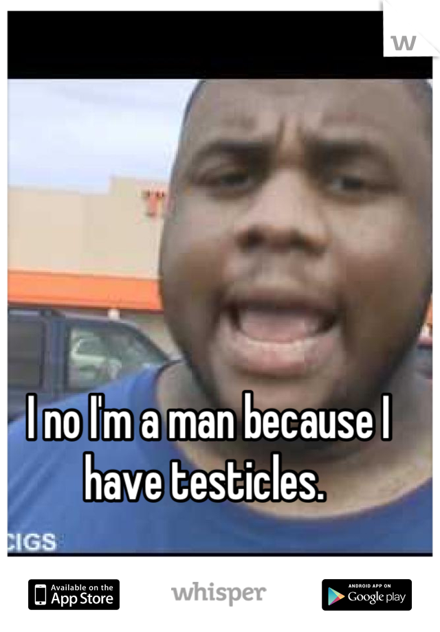 I no I'm a man because I have testicles. 