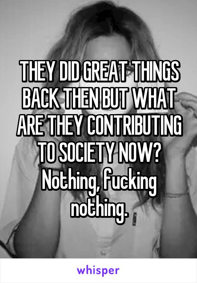 THEY DID GREAT THINGS BACK THEN BUT WHAT ARE THEY CONTRIBUTING TO SOCIETY NOW? Nothing, fucking nothing.