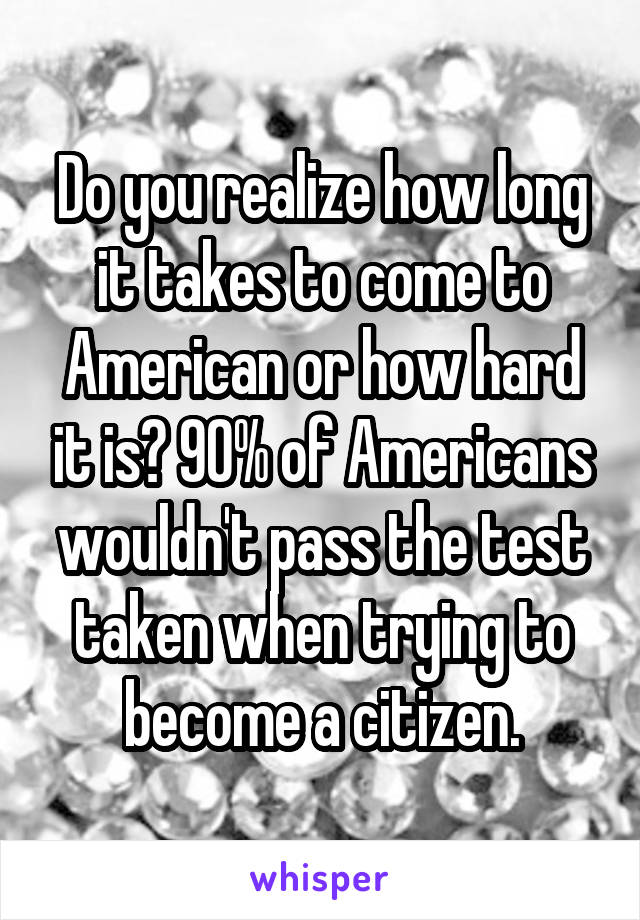 Do you realize how long it takes to come to American or how hard it is? 90% of Americans wouldn't pass the test taken when trying to become a citizen.