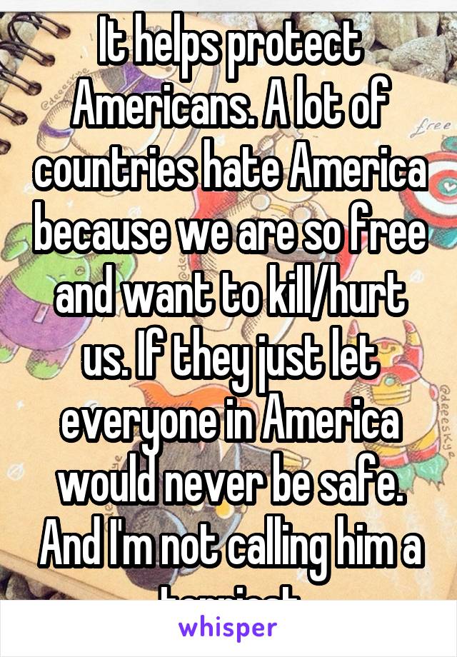 It helps protect Americans. A lot of countries hate America because we are so free and want to kill/hurt us. If they just let everyone in America would never be safe. And I'm not calling him a terriost