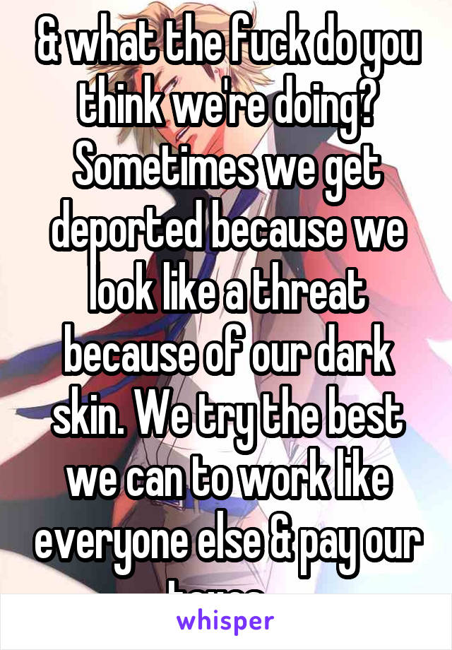 & what the fuck do you think we're doing? Sometimes we get deported because we look like a threat because of our dark skin. We try the best we can to work like everyone else & pay our taxes . 