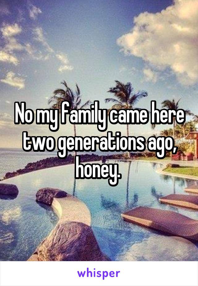 No my family came here two generations ago, honey. 