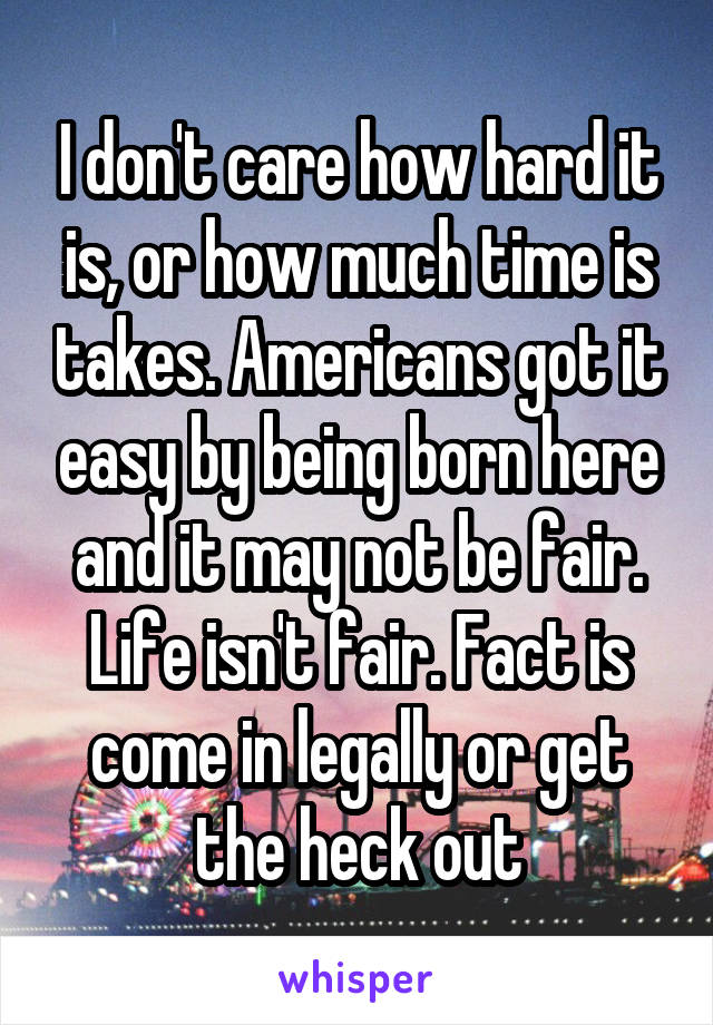 I don't care how hard it is, or how much time is takes. Americans got it easy by being born here and it may not be fair. Life isn't fair. Fact is come in legally or get the heck out