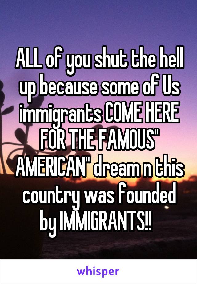 ALL of you shut the hell up because some of Us immigrants COME HERE FOR THE FAMOUS" AMERICAN" dream n this country was founded by IMMIGRANTS!!  