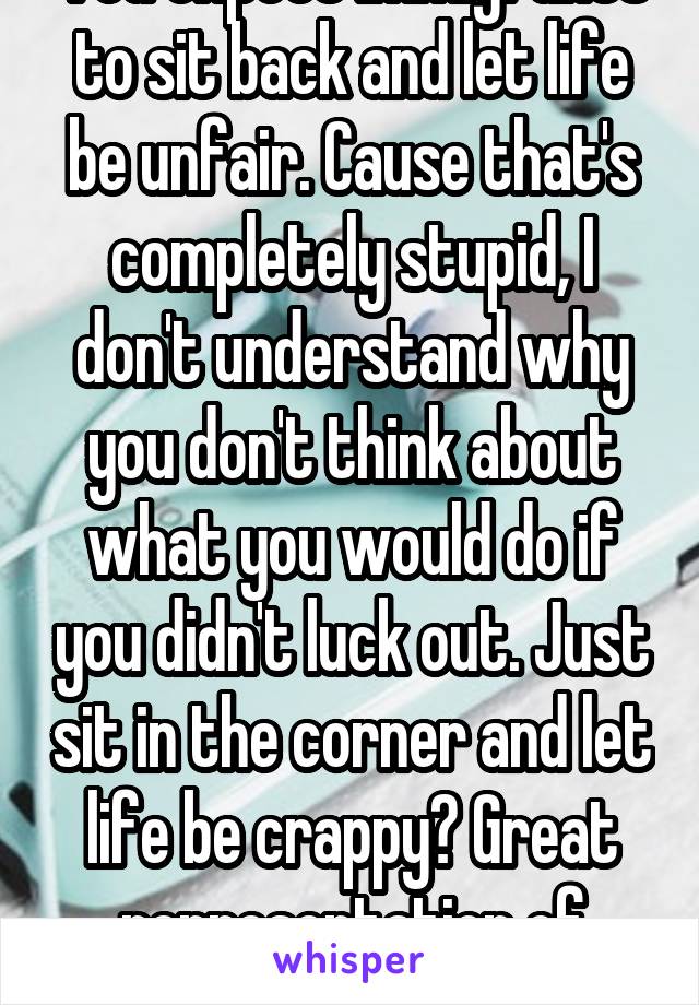 You expect immigrants to sit back and let life be unfair. Cause that's completely stupid, I don't understand why you don't think about what you would do if you didn't luck out. Just sit in the corner and let life be crappy? Great representation of America.