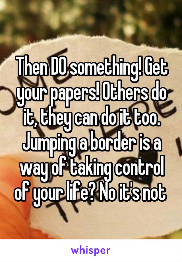 Then DO something! Get your papers! Others do it, they can do it too. Jumping a border is a way of taking control of your life? No it's not 