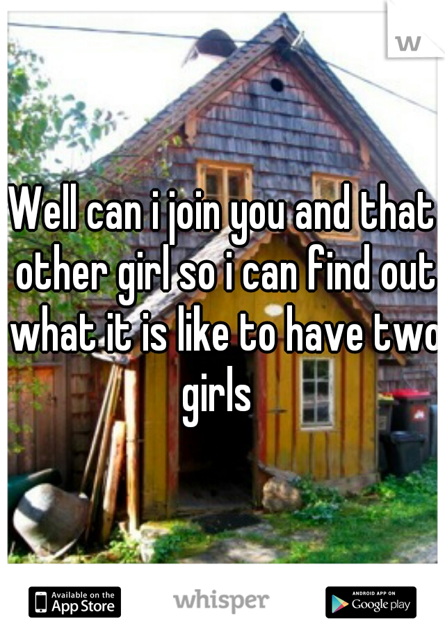Well can i join you and that other girl so i can find out what it is like to have two girls  