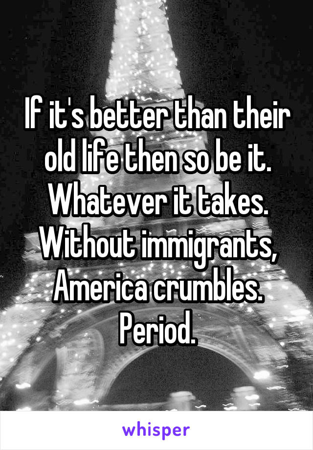 If it's better than their old life then so be it. Whatever it takes. Without immigrants, America crumbles. Period.