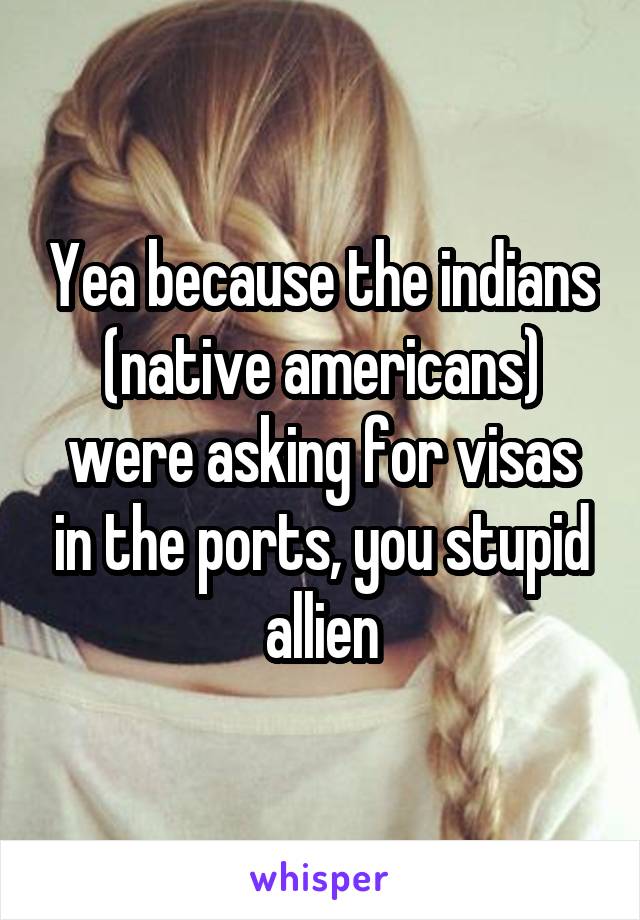 Yea because the indians (native americans) were asking for visas in the ports, you stupid allien