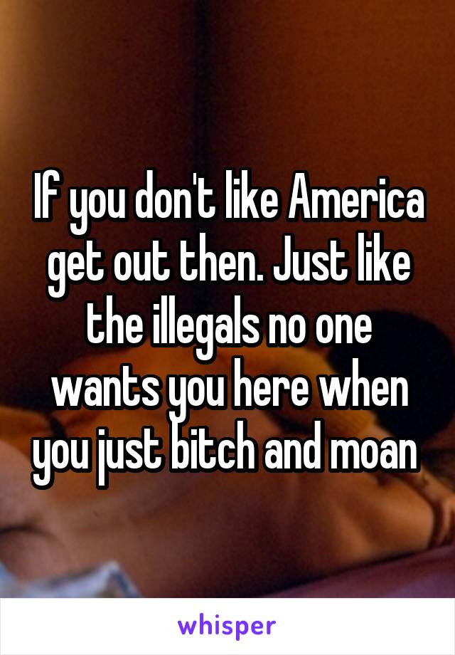 If you don't like America get out then. Just like the illegals no one wants you here when you just bitch and moan 
