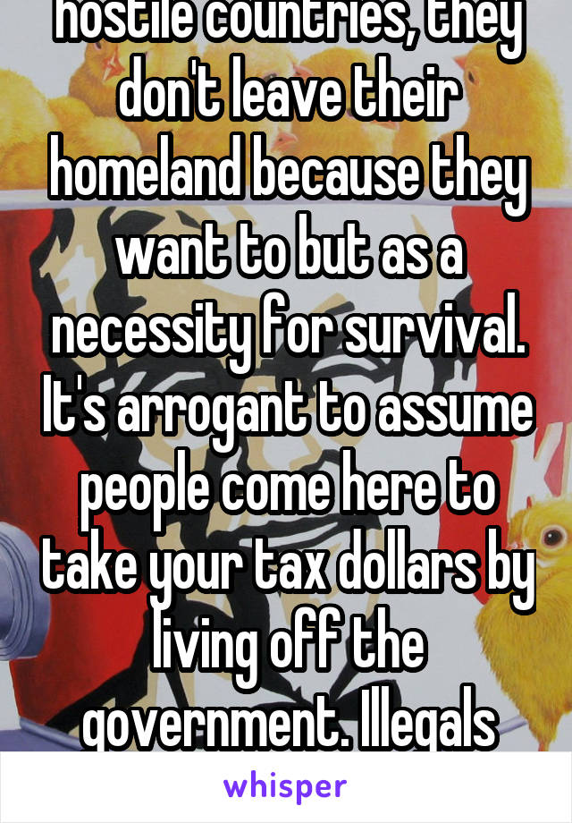 Some
people live in very hostile countries, they don't leave their homeland because they want to but as a necessity for survival. It's arrogant to assume people come here to take your tax dollars by living off the government. Illegals aren't the ones typically on welfare. Americans are. 