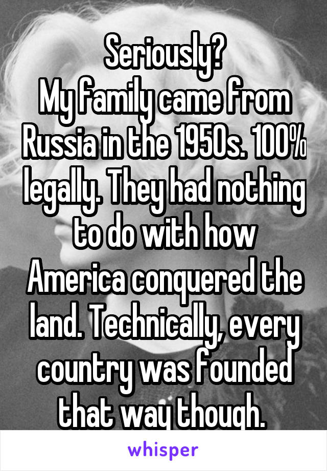 Seriously?
My family came from Russia in the 1950s. 100% legally. They had nothing to do with how America conquered the land. Technically, every country was founded that way though. 