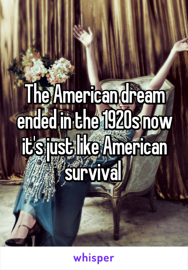 The American dream ended in the 1920s now it's just like American survival 
