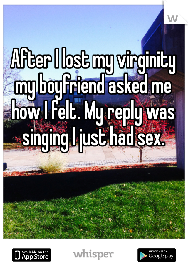 After I lost my virginity my boyfriend asked me how I felt. My reply was singing I just had sex. 