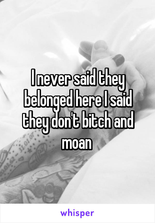 I never said they belonged here I said they don't bitch and moan 