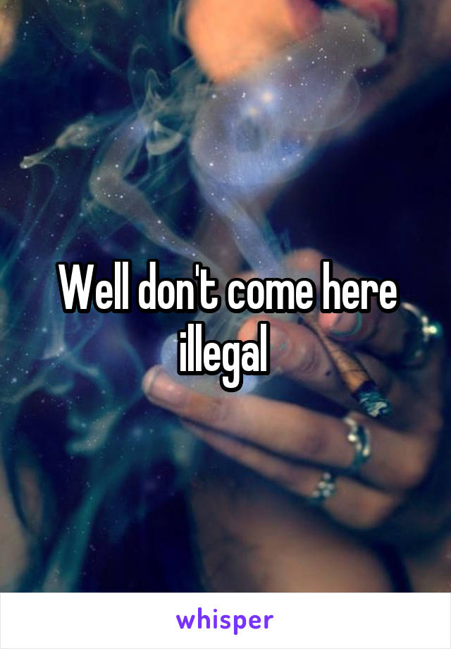 Well don't come here illegal 