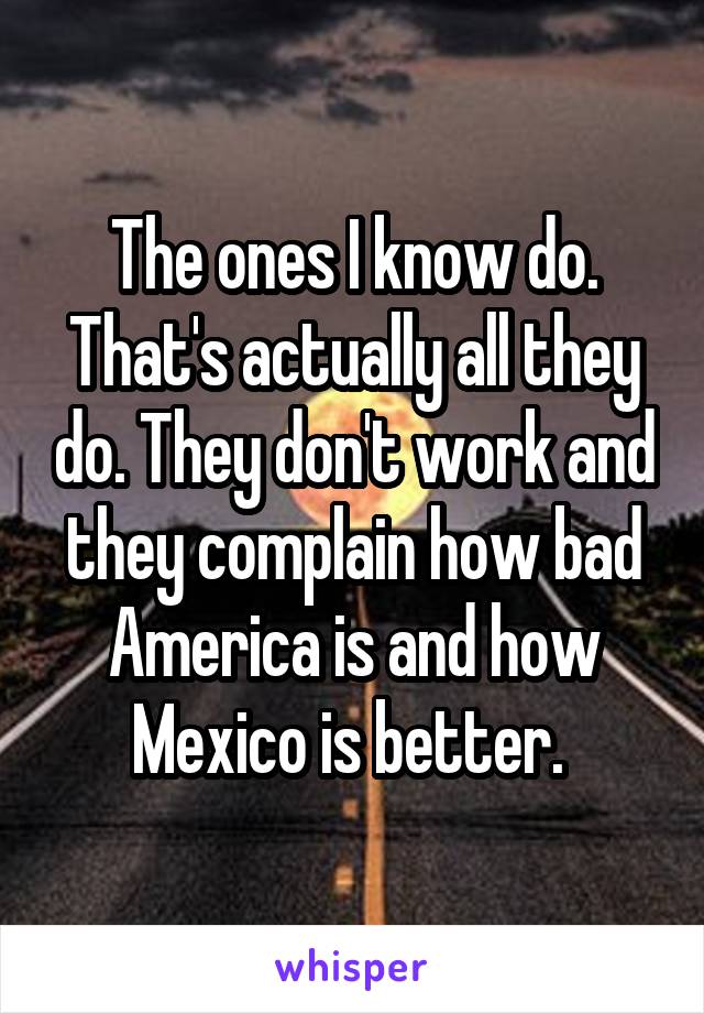 The ones I know do. That's actually all they do. They don't work and they complain how bad America is and how Mexico is better. 