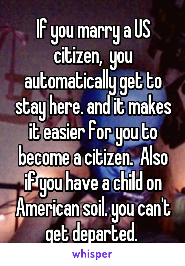 If you marry a US citizen,  you automatically get to stay here. and it makes it easier for you to become a citizen.  Also if you have a child on American soil. you can't get departed. 