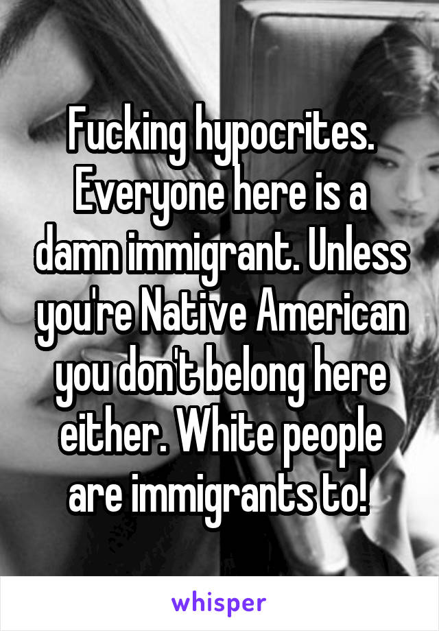 Fucking hypocrites. Everyone here is a damn immigrant. Unless you're Native American you don't belong here either. White people are immigrants to! 