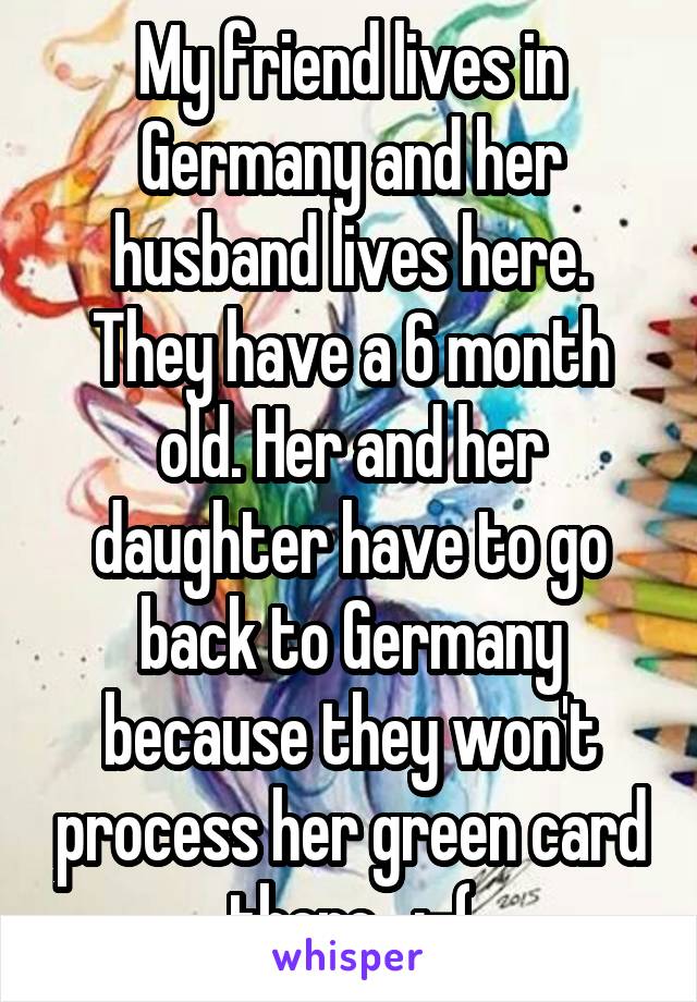 My friend lives in Germany and her husband lives here. They have a 6 month old. Her and her daughter have to go back to Germany because they won't process her green card there.  :-(