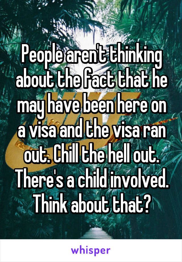 People aren't thinking about the fact that he may have been here on a visa and the visa ran out. Chill the hell out. There's a child involved. Think about that?