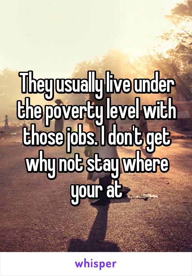 They usually live under the poverty level with those jobs. I don't get why not stay where your at